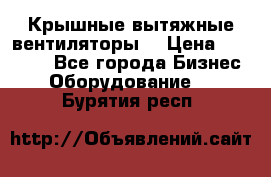 Крышные вытяжные вентиляторы  › Цена ­ 12 000 - Все города Бизнес » Оборудование   . Бурятия респ.